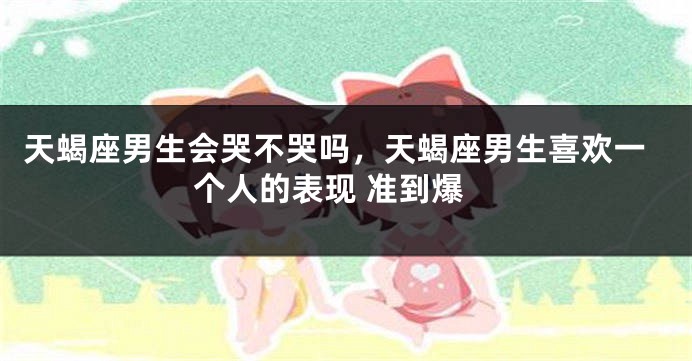 天蝎座男生会哭不哭吗，天蝎座男生喜欢一个人的表现 准到爆