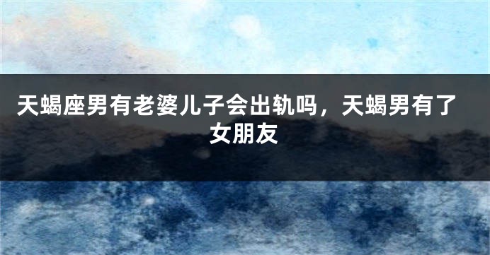 天蝎座男有老婆儿子会出轨吗，天蝎男有了女朋友