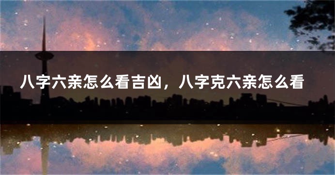 八字六亲怎么看吉凶，八字克六亲怎么看