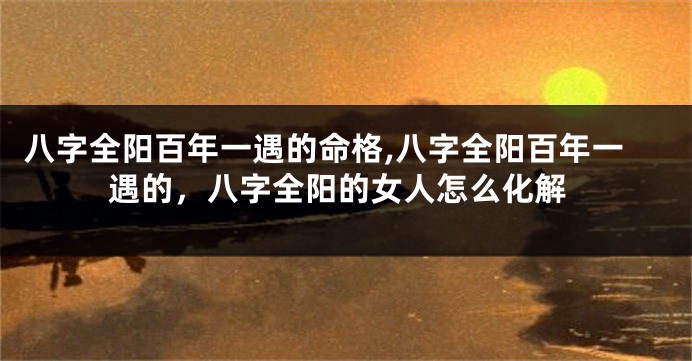 八字全阳百年一遇的命格,八字全阳百年一遇的，八字全阳的女人怎么化解
