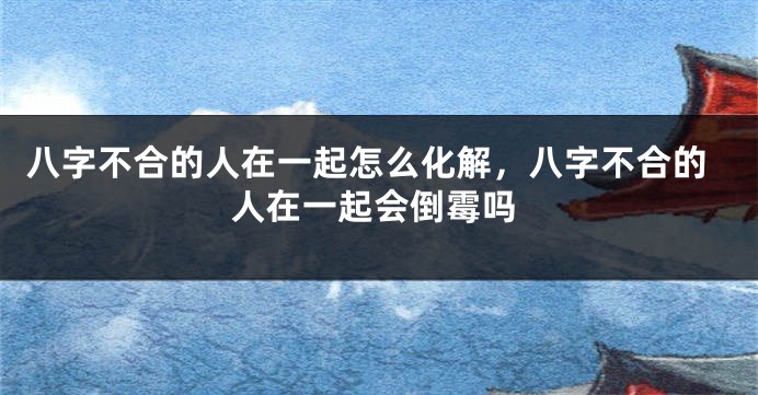 八字不合的人在一起怎么化解，八字不合的人在一起会倒霉吗