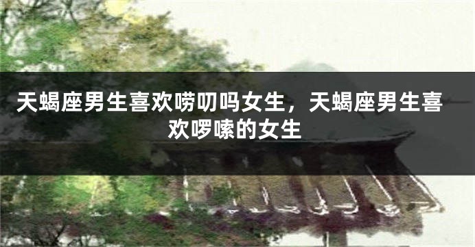 天蝎座男生喜欢唠叨吗女生，天蝎座男生喜欢啰嗦的女生