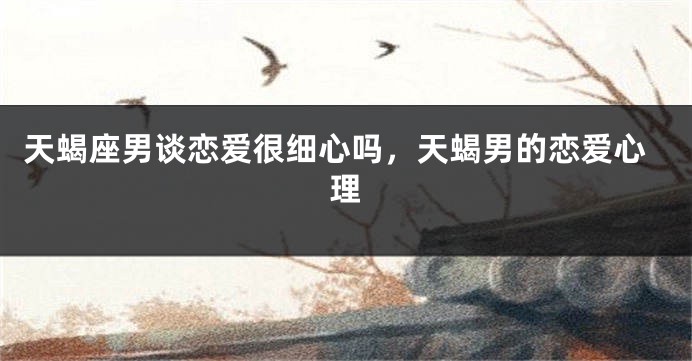 天蝎座男谈恋爱很细心吗，天蝎男的恋爱心理