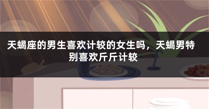 天蝎座的男生喜欢计较的女生吗，天蝎男特别喜欢斤斤计较