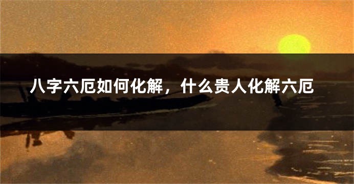 八字六厄如何化解，什么贵人化解六厄