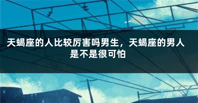 天蝎座的人比较厉害吗男生，天蝎座的男人是不是很可怕