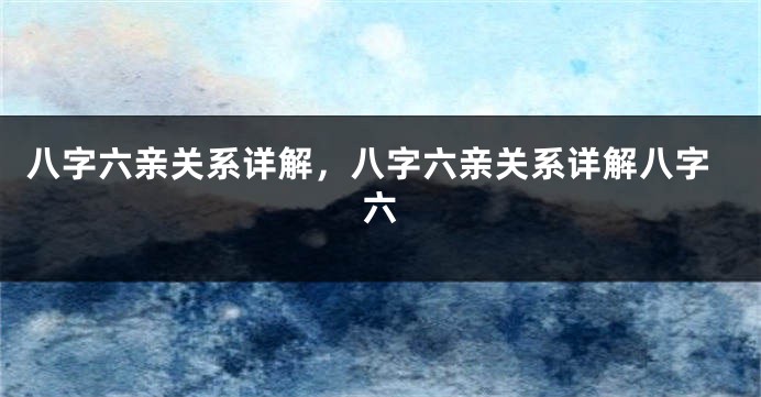 八字六亲关系详解，八字六亲关系详解八字六
