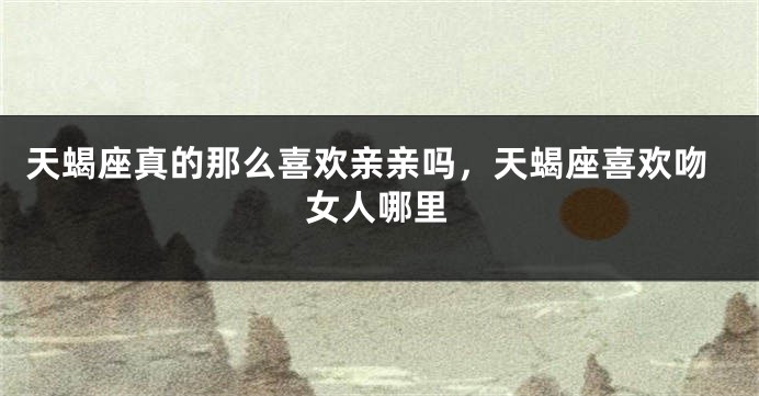 天蝎座真的那么喜欢亲亲吗，天蝎座喜欢吻女人哪里
