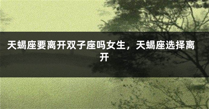 天蝎座要离开双子座吗女生，天蝎座选择离开