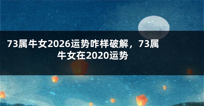 73属牛女2026运势咋样破解，73属牛女在2020运势