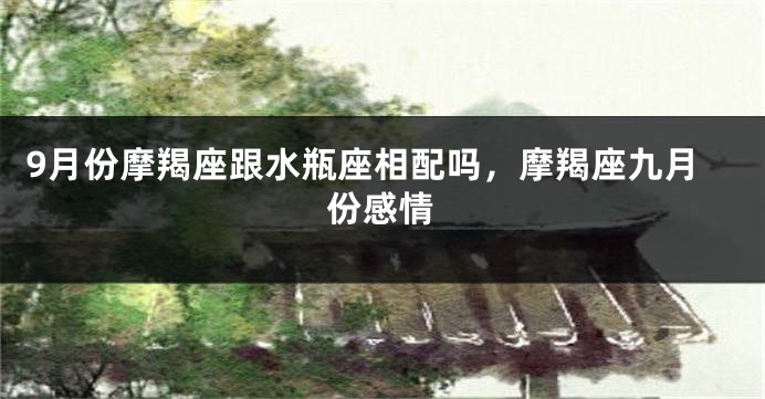 9月份摩羯座跟水瓶座相配吗，摩羯座九月份感情
