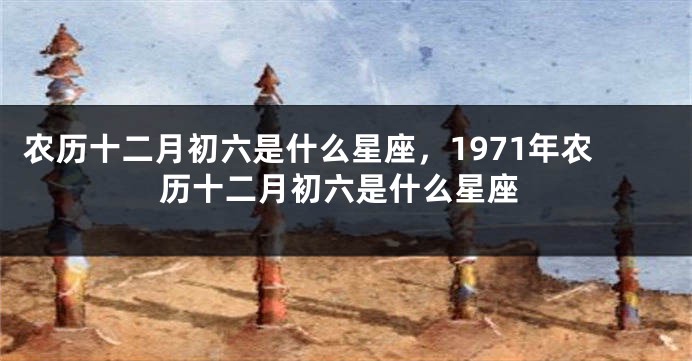 农历十二月初六是什么星座，1971年农历十二月初六是什么星座