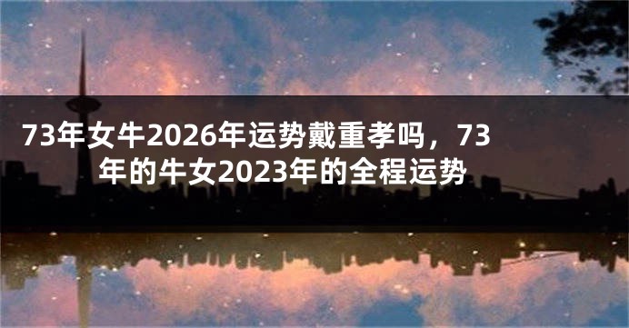 73年女牛2026年运势戴重孝吗，73年的牛女2023年的全程运势