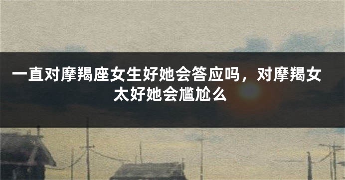 一直对摩羯座女生好她会答应吗，对摩羯女太好她会尴尬么