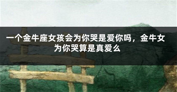 一个金牛座女孩会为你哭是爱你吗，金牛女为你哭算是真爱么