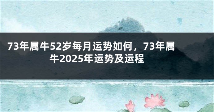73年属牛52岁每月运势如何，73年属牛2025年运势及运程