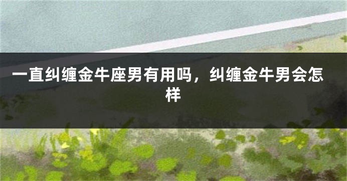 一直纠缠金牛座男有用吗，纠缠金牛男会怎样
