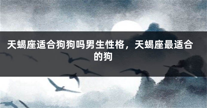 天蝎座适合狗狗吗男生性格，天蝎座最适合的狗