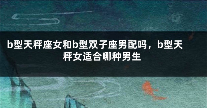 b型天秤座女和b型双子座男配吗，b型天秤女适合哪种男生