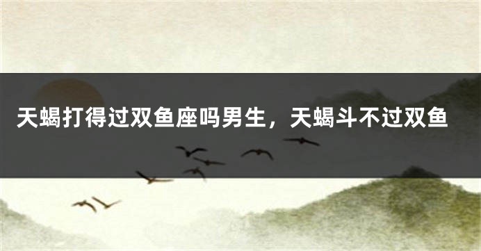 天蝎打得过双鱼座吗男生，天蝎斗不过双鱼