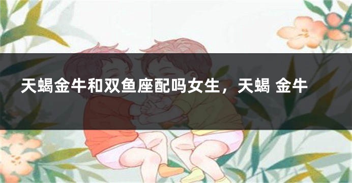 天蝎金牛和双鱼座配吗女生，天蝎 金牛