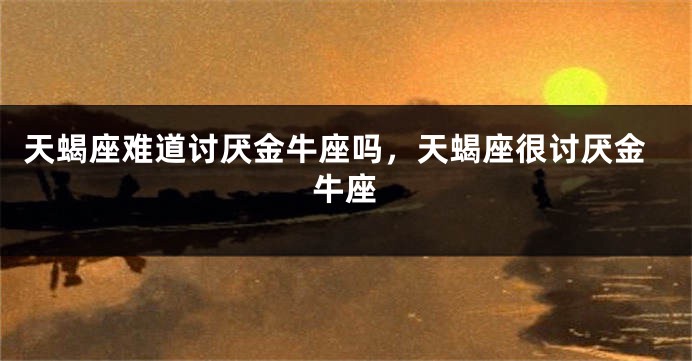 天蝎座难道讨厌金牛座吗，天蝎座很讨厌金牛座