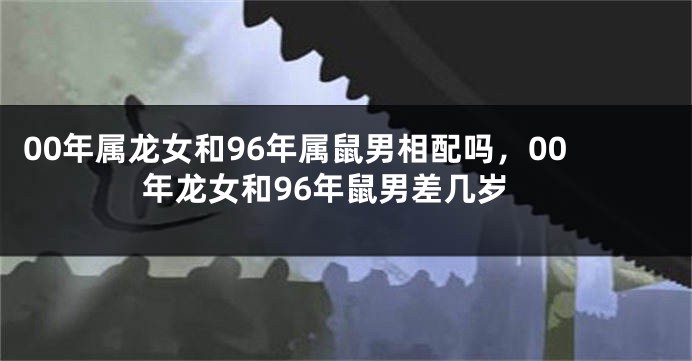 00年属龙女和96年属鼠男相配吗，00年龙女和96年鼠男差几岁