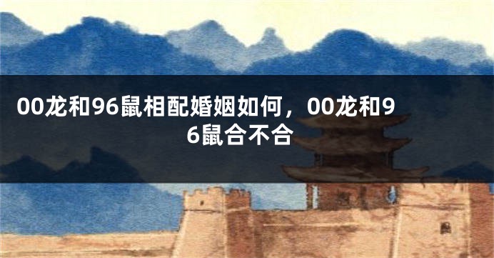 00龙和96鼠相配婚姻如何，00龙和96鼠合不合