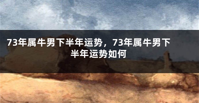 73年属牛男下半年运势，73年属牛男下半年运势如何