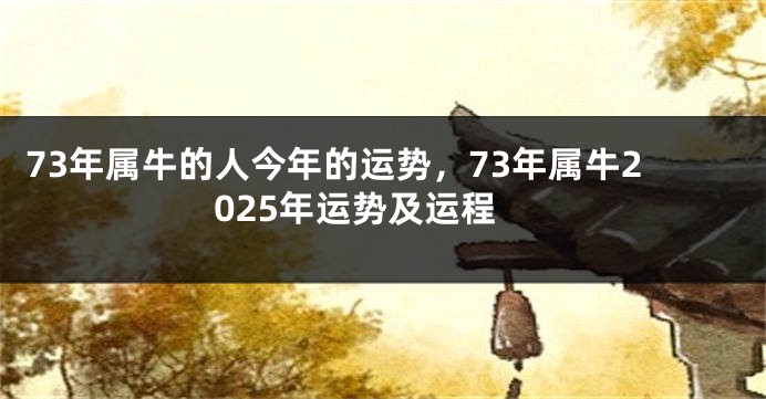 73年属牛的人今年的运势，73年属牛2025年运势及运程