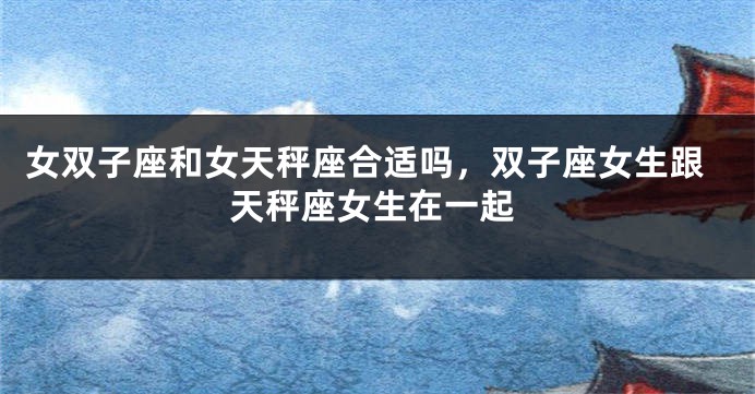女双子座和女天秤座合适吗，双子座女生跟天秤座女生在一起