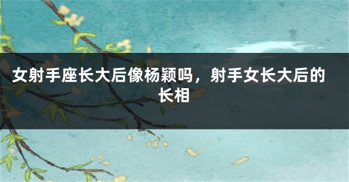 女射手座长大后像杨颖吗，射手女长大后的长相