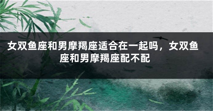 女双鱼座和男摩羯座适合在一起吗，女双鱼座和男摩羯座配不配