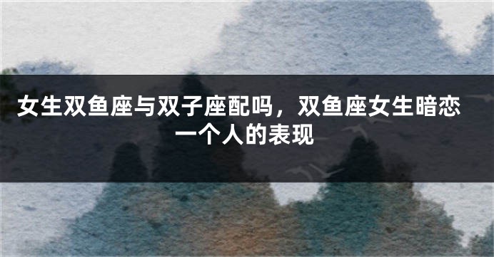 女生双鱼座与双子座配吗，双鱼座女生暗恋一个人的表现