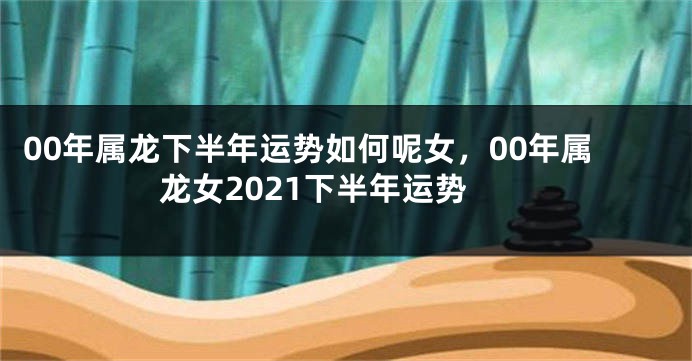 00年属龙下半年运势如何呢女，00年属龙女2021下半年运势