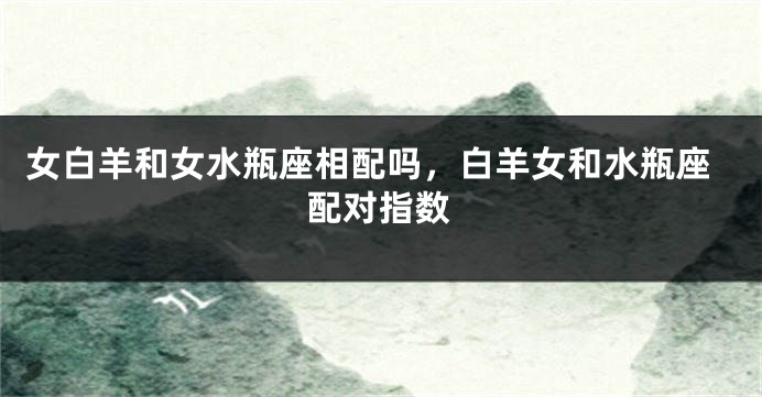 女白羊和女水瓶座相配吗，白羊女和水瓶座配对指数