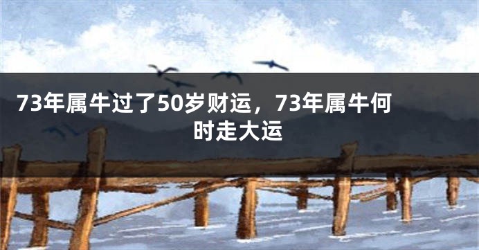 73年属牛过了50岁财运，73年属牛何时走大运