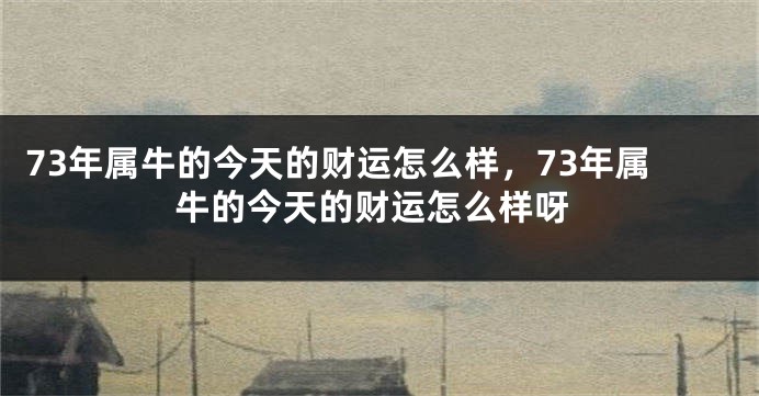 73年属牛的今天的财运怎么样，73年属牛的今天的财运怎么样呀