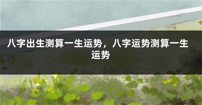 八字出生测算一生运势,八字运势测算一生运势