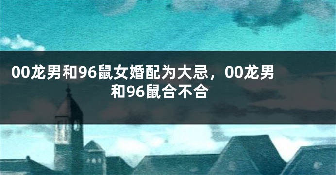 00龙男和96鼠女婚配为大忌，00龙男和96鼠合不合