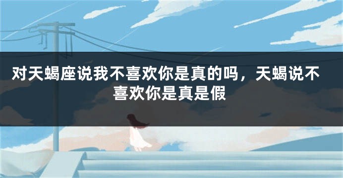 对天蝎座说我不喜欢你是真的吗，天蝎说不喜欢你是真是假