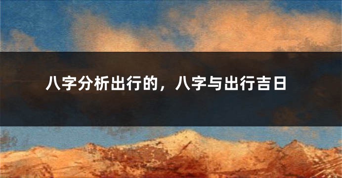 八字分析出行的，八字与出行吉日