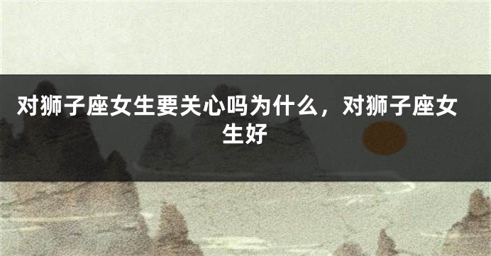 对狮子座女生要关心吗为什么，对狮子座女生好