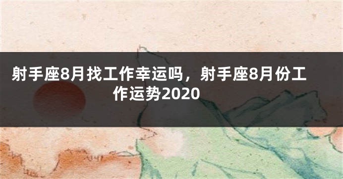 射手座8月找工作幸运吗，射手座8月份工作运势2020