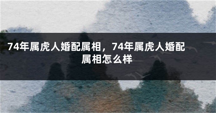 74年属虎人婚配属相，74年属虎人婚配属相怎么样