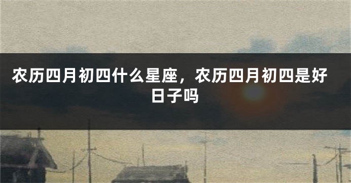 农历四月初四什么星座，农历四月初四是好日子吗