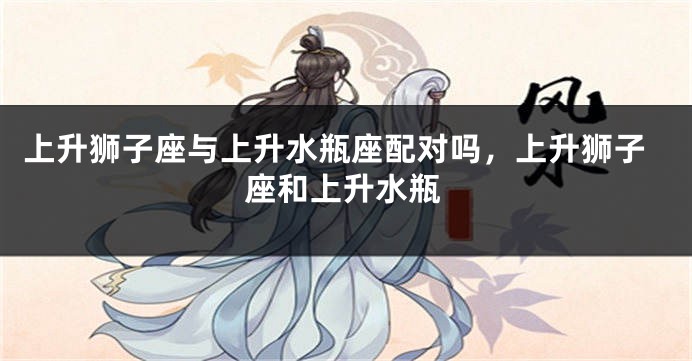 上升狮子座与上升水瓶座配对吗，上升狮子座和上升水瓶