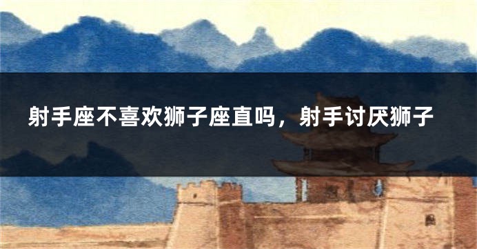 射手座不喜欢狮子座直吗，射手讨厌狮子