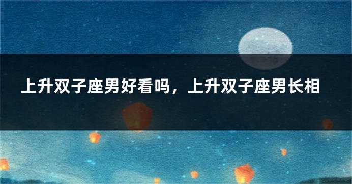 上升双子座男好看吗，上升双子座男长相