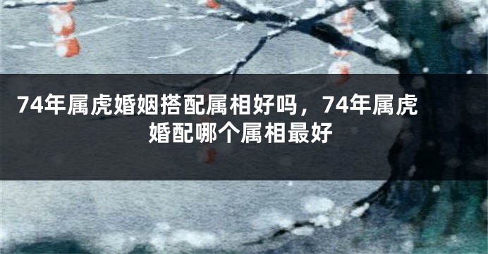 74年属虎婚姻搭配属相好吗，74年属虎婚配哪个属相最好